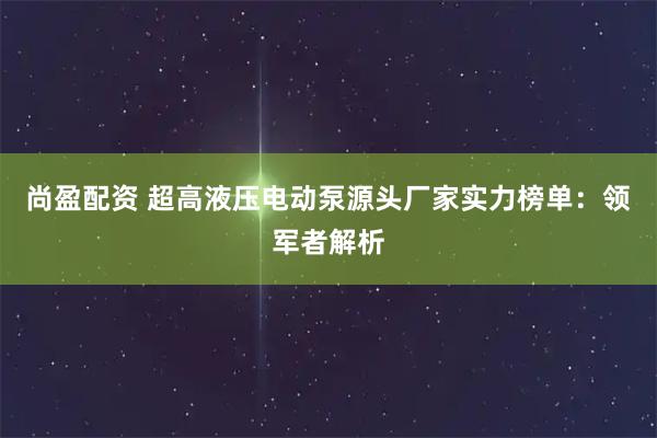 尚盈配资 超高液压电动泵源头厂家实力榜单：领军者解析
