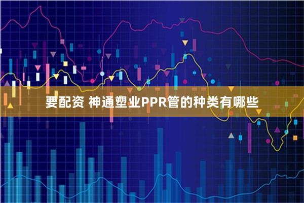 要配资 神通塑业PPR管的种类有哪些