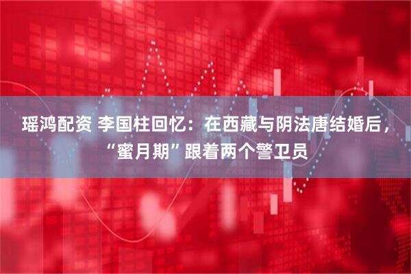 瑶鸿配资 李国柱回忆：在西藏与阴法唐结婚后，“蜜月期”跟着两个警卫员
