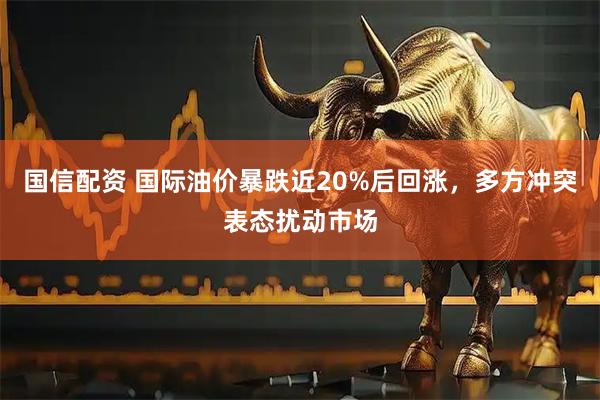国信配资 国际油价暴跌近20%后回涨，多方冲突表态扰动市场