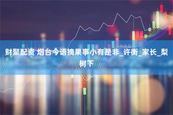 财聚配资 烟台今语摘果事小有是非_许衡_家长_梨树下