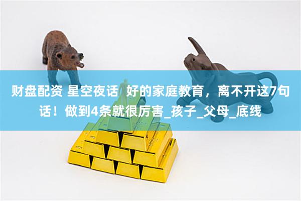 财盘配资 星空夜话  好的家庭教育，离不开这7句话！做到4条就很厉害_孩子_父母_底线