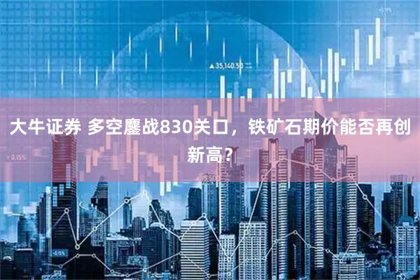 大牛证券 多空鏖战830关口，铁矿石期价能否再创新高？