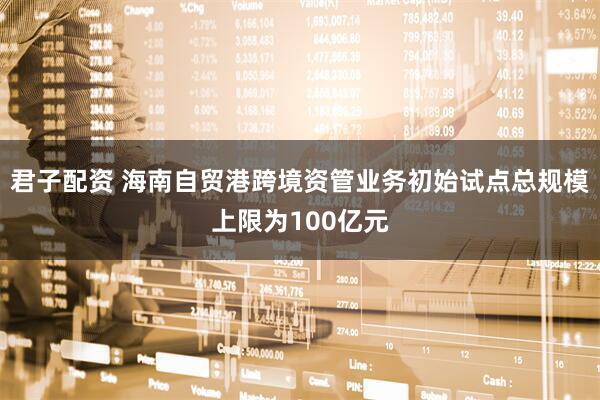 君子配资 海南自贸港跨境资管业务初始试点总规模上限为100亿元