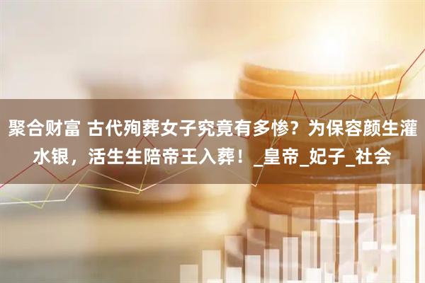 聚合财富 古代殉葬女子究竟有多惨？为保容颜生灌水银，活生生陪帝王入葬！_皇帝_妃子_社会