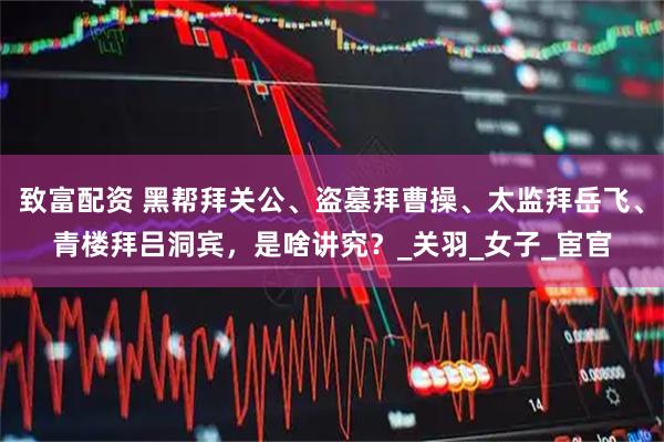 致富配资 黑帮拜关公、盗墓拜曹操、太监拜岳飞、青楼拜吕洞宾，是啥讲究？_关羽_女子_宦官