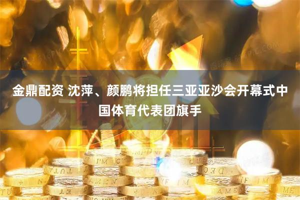 金鼎配资 沈萍、颜鹏将担任三亚亚沙会开幕式中国体育代表团旗手