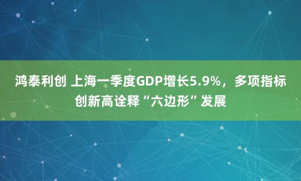 鸿泰利创 上海一季度GDP增长5.9%，多项指标创新高诠释“六边形”发展