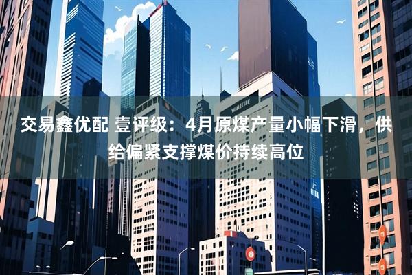交易鑫优配 壹评级：4月原煤产量小幅下滑，供给偏紧支撑煤价持续高位