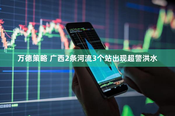 万德策略 广西2条河流3个站出现超警洪水