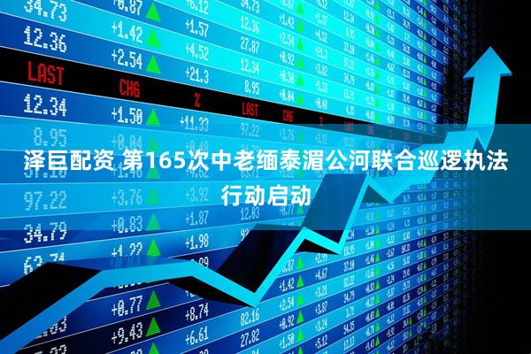 泽巨配资 第165次中老缅泰湄公河联合巡逻执法行动启动