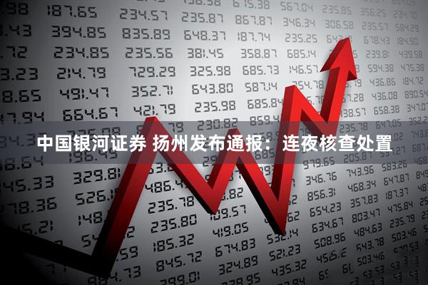 中国银河证券 扬州发布通报：连夜核查处置