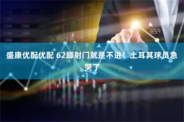 盛康优配优配 62脚射门就是不进！土耳其球员急哭了