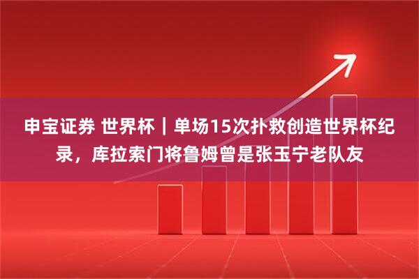 申宝证券 世界杯｜单场15次扑救创造世界杯纪录，库拉索门将鲁姆曾是张玉宁老队友