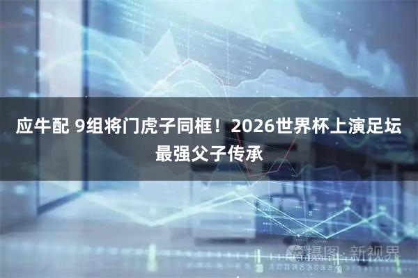 应牛配 9组将门虎子同框！2026世界杯上演足坛最强父子传承